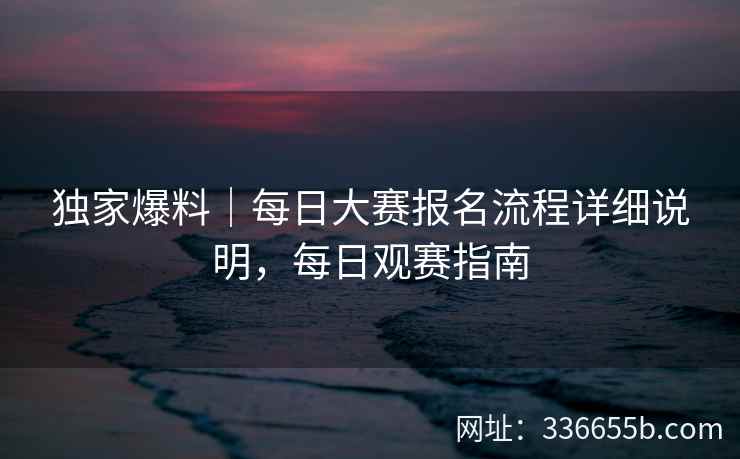 独家爆料｜每日大赛报名流程详细说明，每日观赛指南