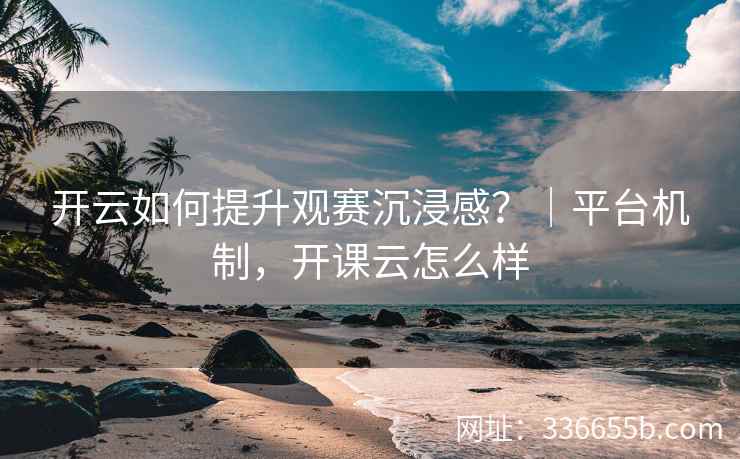 开云如何提升观赛沉浸感？｜平台机制，开课云怎么样