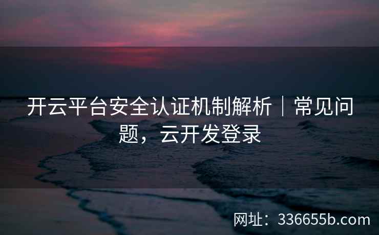 开云平台安全认证机制解析｜常见问题，云开发登录