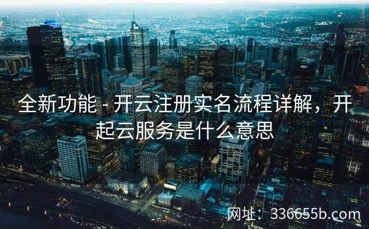全新功能 - 开云注册实名流程详解，开起云服务是什么意思