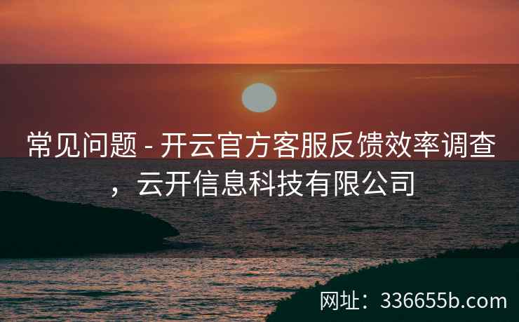 常见问题 - 开云官方客服反馈效率调查，云开信息科技有限公司