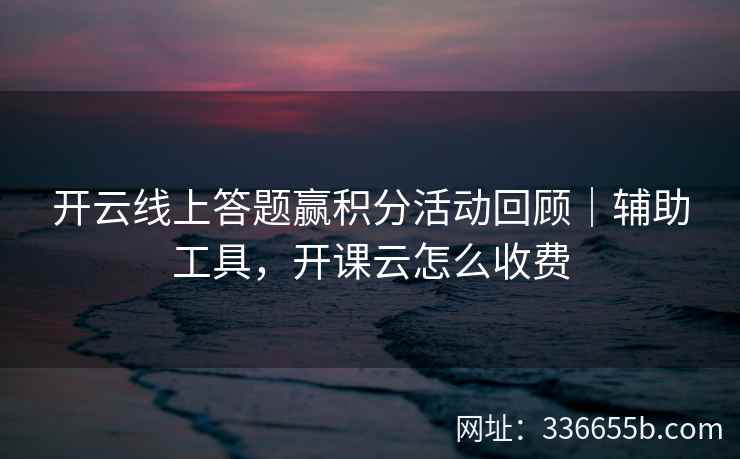 开云线上答题赢积分活动回顾｜辅助工具，开课云怎么收费