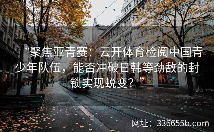 “聚焦亚青赛：云开体育检阅中国青少年队伍，能否冲破日韩等劲敌的封锁实现蜕变？”
