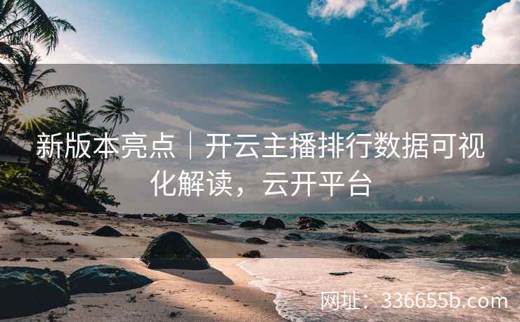 新版本亮点｜开云主播排行数据可视化解读，云开平台