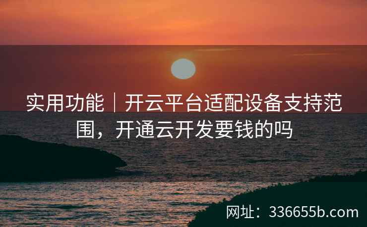 实用功能｜开云平台适配设备支持范围，开通云开发要钱的吗