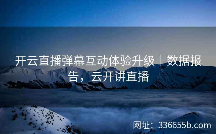 开云直播弹幕互动体验升级｜数据报告，云开讲直播
