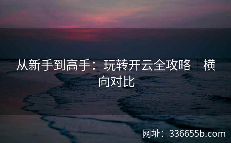 从新手到高手：玩转开云全攻略｜横向对比