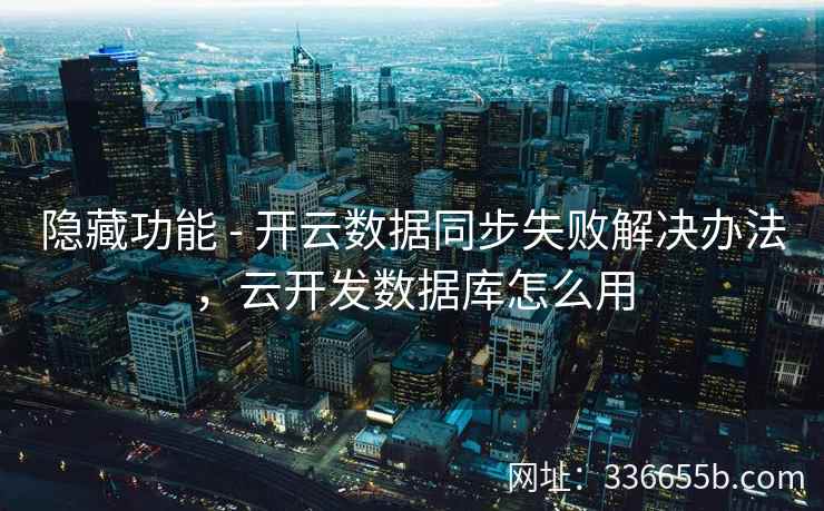 隐藏功能 - 开云数据同步失败解决办法，云开发数据库怎么用