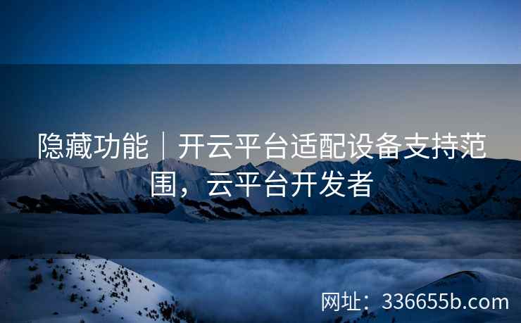 隐藏功能｜开云平台适配设备支持范围，云平台开发者